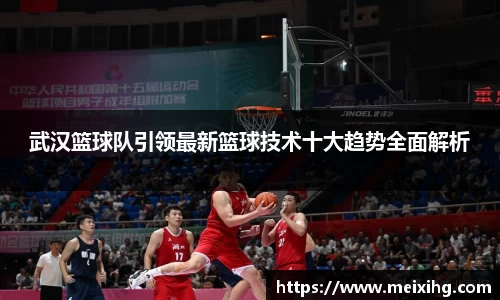 武汉篮球队引领最新篮球技术十大趋势全面解析